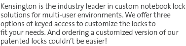 Kensington is the industry leader in custom notebook lock solutions for multi-user environments. We offer three options of keyed access to customize the locks to fit your needs. And ordering a customized version of our patented locks couldn't be easier!